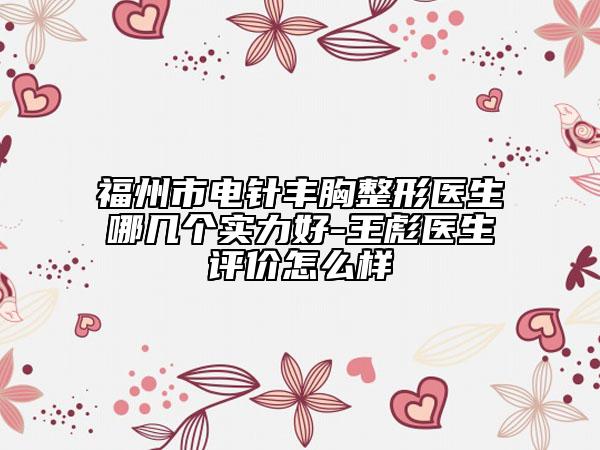 福州市電針豐胸整形醫(yī)生哪幾個(gè)實(shí)力好-王彪醫(yī)生評(píng)價(jià)怎么樣