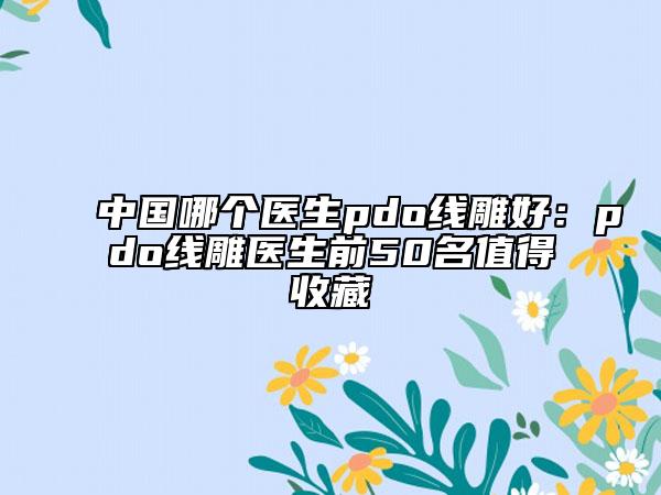 中國哪個醫(yī)生pdo線雕好：pdo線雕醫(yī)生前50名值得收藏