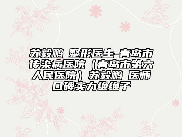 蘇毅鵬?整形醫(yī)生-青島市傳染病醫(yī)院（青島市第六人民醫(yī)院）蘇毅鵬?醫(yī)師口碑實(shí)力絕絕子