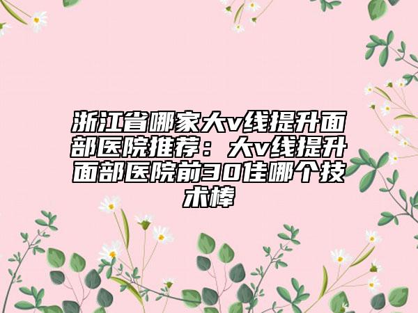 浙江省哪家大v線提升面部醫(yī)院推薦：大v線提升面部醫(yī)院前30佳哪個技術(shù)棒