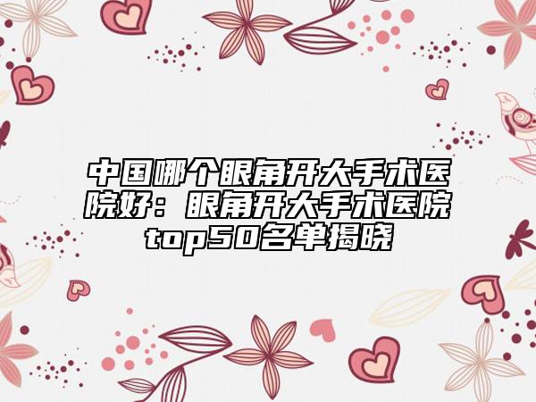 中國哪個眼角開大手術(shù)醫(yī)院好：眼角開大手術(shù)醫(yī)院top50名單揭曉