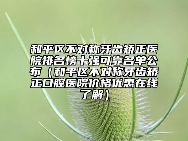 和平區(qū)不對(duì)稱牙齒矯正醫(yī)院排名榜十強(qiáng)可靠名單公布（和平區(qū)不對(duì)稱牙齒矯正口腔醫(yī)院價(jià)格優(yōu)惠在線了解）