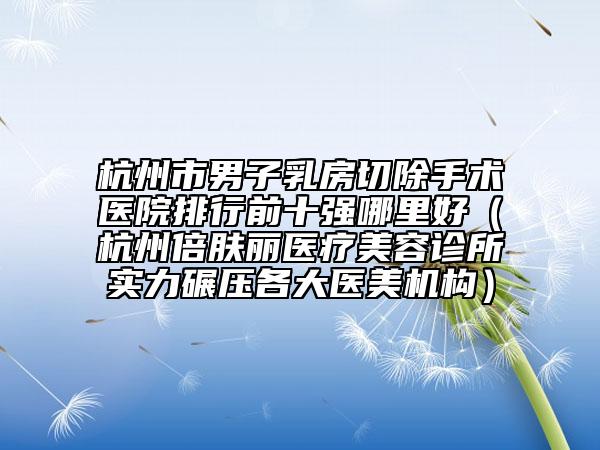 杭州市男子乳房切除手術(shù)醫(yī)院排行前十強(qiáng)哪里好（杭州倍膚麗醫(yī)療美容診所實(shí)力碾壓各大醫(yī)美機(jī)構(gòu)）