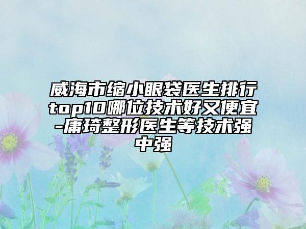 威海市縮小眼袋醫(yī)生排行top10哪位技術(shù)好又便宜-庸琦整形醫(yī)生等技術(shù)強(qiáng)中強(qiáng)