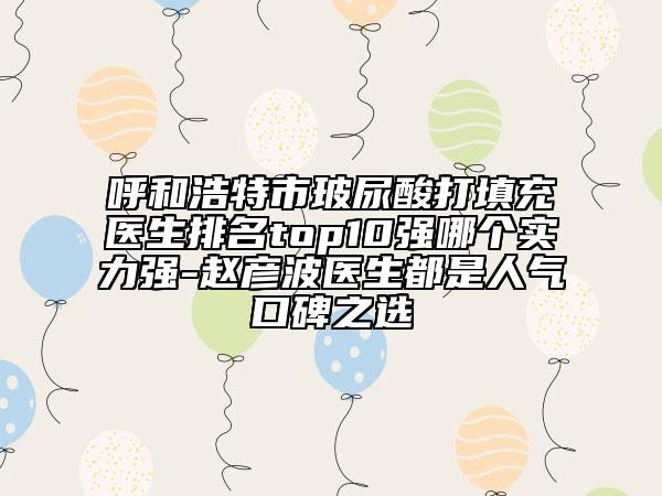 呼和浩特市玻尿酸打填充醫(yī)生排名top10強哪個實力強-趙彥波醫(yī)生都是人氣口碑之選