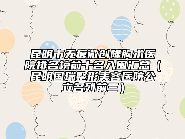 昆明市無痕微創(chuàng)隆胸術(shù)醫(yī)院排名榜前十名入圍匯總（昆明國瑞整形美容醫(yī)院公立名列前三）