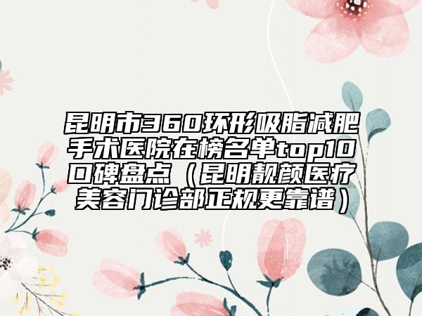 昆明市360環(huán)形吸脂減肥手術(shù)醫(yī)院在榜名單top10口碑盤點(diǎn)（昆明靚顏醫(yī)療美容門診部正規(guī)更靠譜）