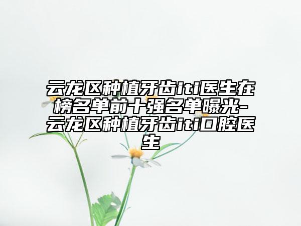 云龍區(qū)種植牙齒iti醫(yī)生在榜名單前十強(qiáng)名單曝光-云龍區(qū)種植牙齒iti口腔醫(yī)生