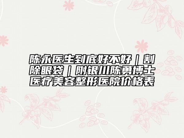 陳永醫(yī)生到底好不好｜割除眼袋｜附銀川陳勇博士醫(yī)療美容整形醫(yī)院價(jià)格表