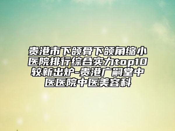 貴港市下頜骨下頜角縮小醫(yī)院排行綜合實(shí)力top10較新出爐-貴港廣嗣堂中醫(yī)醫(yī)院中醫(yī)美容科