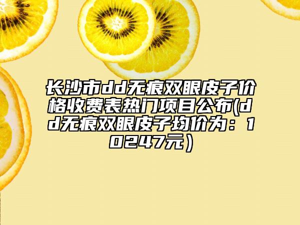 長沙市dd無痕雙眼皮子價格收費表熱門項目公布(dd無痕雙眼皮子均價為：10247元）