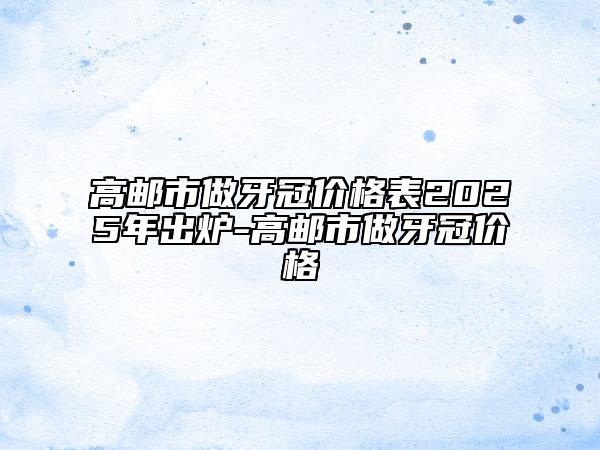 高郵市做牙冠價格表2025年出爐-高郵市做牙冠價格