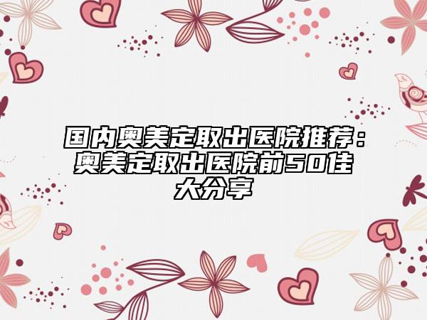 國(guó)內(nèi)奧美定取出醫(yī)院推薦：奧美定取出醫(yī)院前50佳大分享