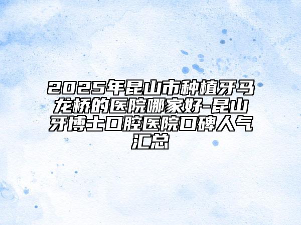 2025年昆山市種植牙馬龍橋的醫(yī)院哪家好-昆山牙博士口腔醫(yī)院口碑人氣匯總