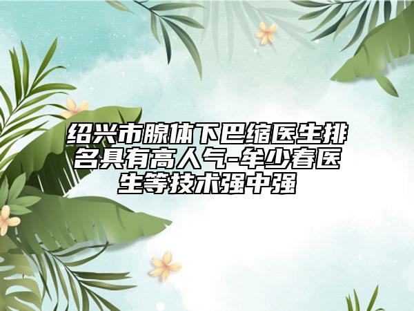 紹興市腺體下巴縮醫(yī)生排名具有高人氣-牟少春醫(yī)生等技術(shù)強(qiáng)中強(qiáng)