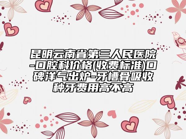 昆明云南省第三人民醫(yī)院-口腔科價(jià)格(收費(fèi)標(biāo)準(zhǔn))口碑洋氣出爐-牙槽骨吸收種牙費(fèi)用高不高