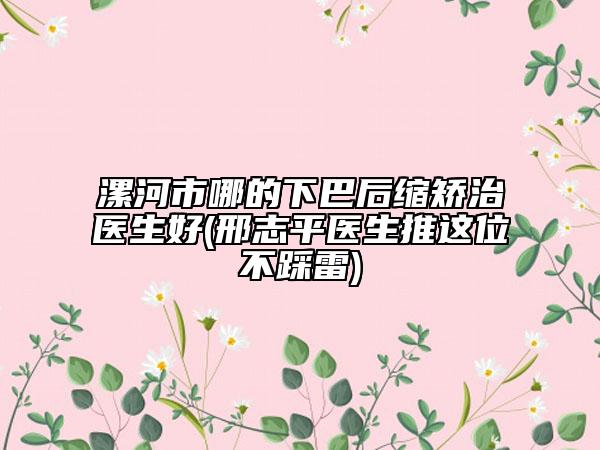漯河市哪的下巴后縮矯治醫(yī)生好(邢志平醫(yī)生推這位不踩雷)