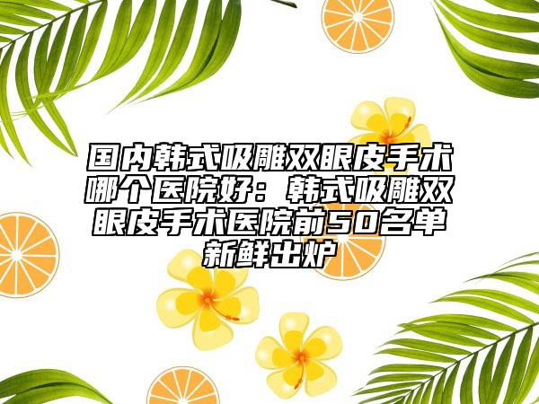 國內(nèi)韓式吸雕雙眼皮手術(shù)哪個醫(yī)院好：韓式吸雕雙眼皮手術(shù)醫(yī)院前50名單新鮮出爐