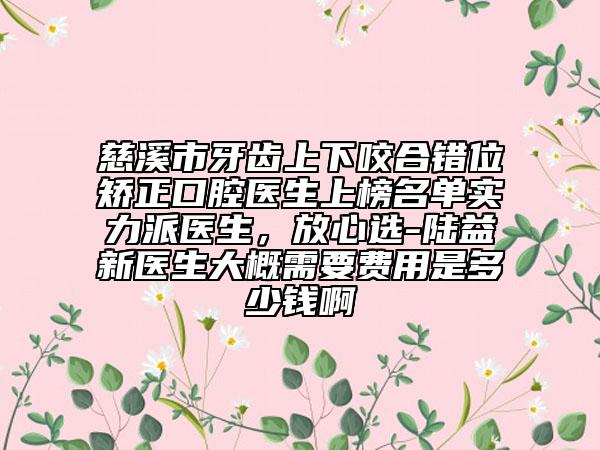 慈溪市牙齒上下咬合錯(cuò)位矯正口腔醫(yī)生上榜名單實(shí)力派醫(yī)生，放心選-陸益新醫(yī)生大概需要費(fèi)用是多少錢啊
