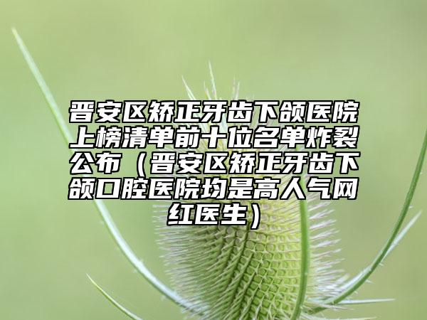 晉安區(qū)矯正牙齒下頜醫(yī)院上榜清單前十位名單炸裂公布（晉安區(qū)矯正牙齒下頜口腔醫(yī)院均是高人氣網(wǎng)紅醫(yī)生）