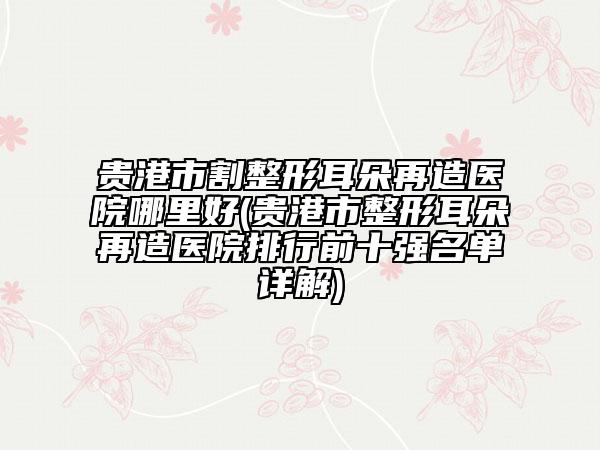 貴港市割整形耳朵再造醫(yī)院哪里好(貴港市整形耳朵再造醫(yī)院排行前十強名單詳解)