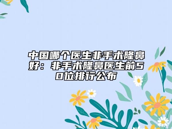 中國(guó)哪個(gè)醫(yī)生非手術(shù)隆鼻好：非手術(shù)隆鼻醫(yī)生前50位排行公布