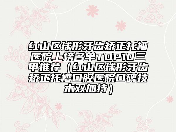 紅山區(qū)球形牙齒矯正托槽醫(yī)院上榜名單TOP10三甲推薦（紅山區(qū)球形牙齒矯正托槽口腔醫(yī)院口碑技術(shù)雙加持）