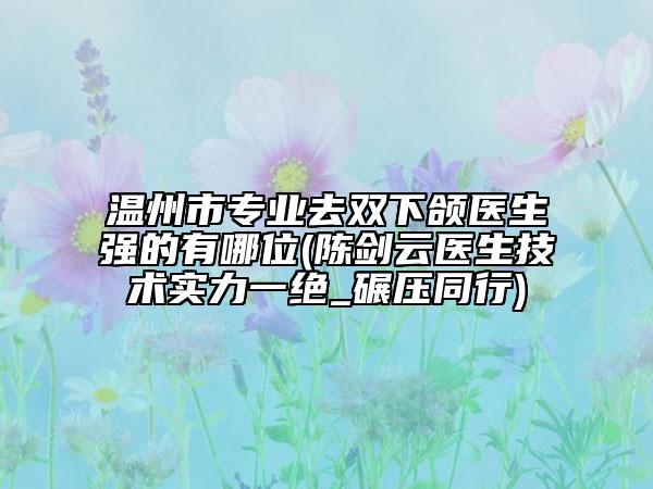 溫州市專業(yè)去雙下頜醫(yī)生強(qiáng)的有哪位(陳劍云醫(yī)生技術(shù)實(shí)力一絕_碾壓同行)