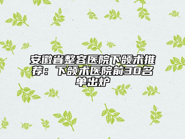 安徽省整容醫(yī)院下頜術(shù)推薦：下頜術(shù)醫(yī)院前30名單出爐