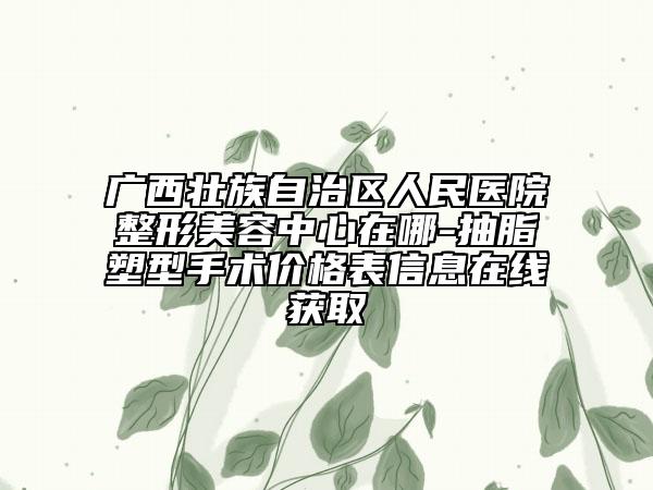 廣西壯族自治區(qū)人民醫(yī)院整形美容中心在哪-抽脂塑型手術(shù)價格表信息在線獲取
