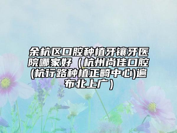 余杭區(qū)口腔種植牙鑲牙醫(yī)院哪家好（杭州尚佳口腔(杭行路種植正畸中心)遍布北上廣）
