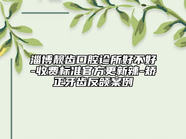 淄博靚齒口腔診所好不好-收費標(biāo)準(zhǔn)官方更新辣-矯正牙齒反頜案例