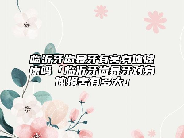 臨沂牙齒暴牙有害身體健康嗎「臨沂牙齒暴牙對身體損害有多大」