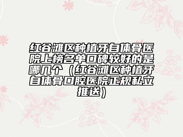紅谷灘區(qū)種植牙自體骨醫(yī)院上榜名單口碑較好的是哪幾個（紅谷灘區(qū)種植牙自體骨口腔醫(yī)院正規(guī)私立推送）