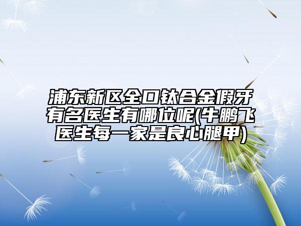 浦東新區(qū)全口鈦合金假牙有名醫(yī)生有哪位呢(牛鵬飛醫(yī)生每一家是良心腿甲)