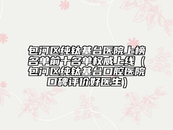 包河區(qū)純鈦基臺(tái)醫(yī)院上榜名單前十名單權(quán)威上線（包河區(qū)純鈦基臺(tái)口腔醫(yī)院口碑評(píng)價(jià)好醫(yī)生）