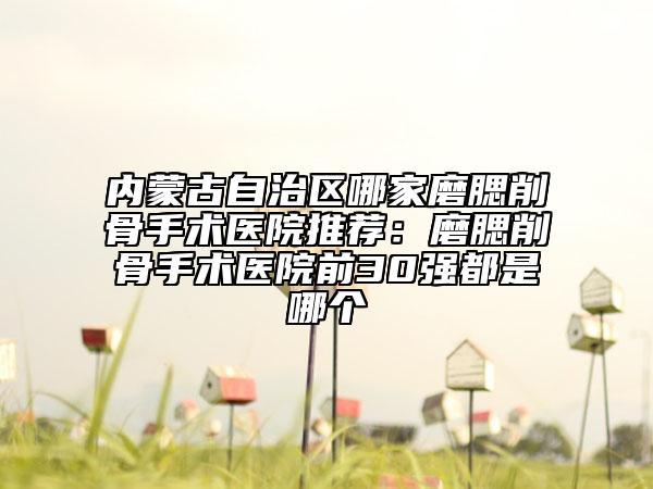 內(nèi)蒙古自治區(qū)哪家磨腮削骨手術(shù)醫(yī)院推薦：磨腮削骨手術(shù)醫(yī)院前30強(qiáng)都是哪個(gè)