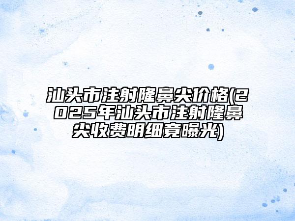 汕頭市注射隆鼻尖價格(2025年汕頭市注射隆鼻尖收費明細竟曝光)