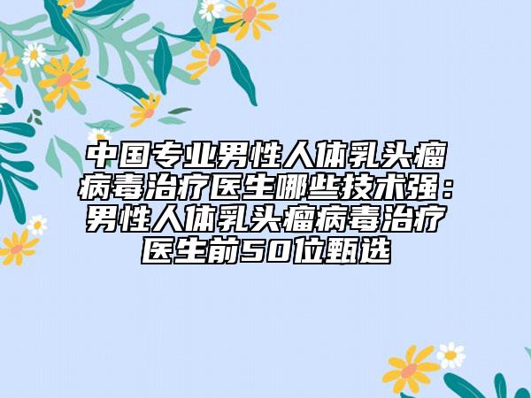 中國(guó)專(zhuān)業(yè)男性人體乳頭瘤病毒治療醫(yī)生哪些技術(shù)強(qiáng)：男性人體乳頭瘤病毒治療醫(yī)生前50位甄選