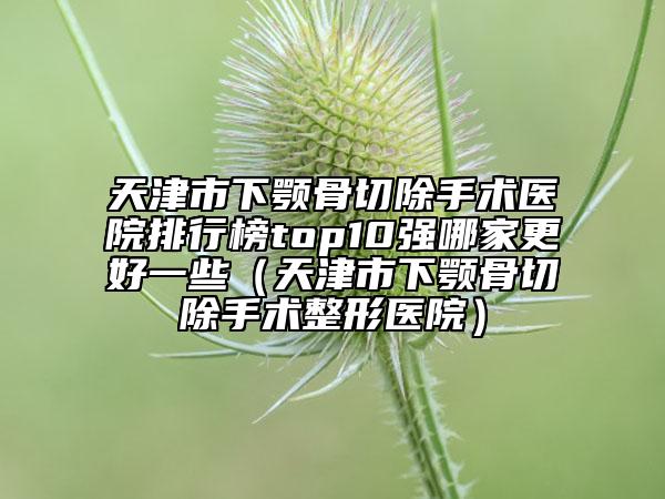 天津市下顎骨切除手術醫(yī)院排行榜top10強哪家更好一些（天津市下顎骨切除手術整形醫(yī)院）