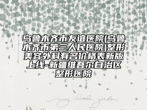 烏魯木齊市友誼醫(yī)院(烏魯木齊市第三人民醫(yī)院)整形美容外科有名價格表新版上線-新疆維吾爾自治區(qū)整形醫(yī)院