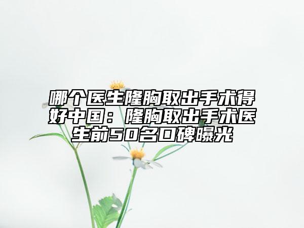 哪個(gè)醫(yī)生隆胸取出手術(shù)得好中國(guó)：隆胸取出手術(shù)醫(yī)生前50名口碑曝光