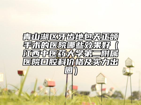 青山湖區(qū)牙齒地包天正頜手術(shù)的醫(yī)院哪些效果好（江西中醫(yī)藥大學(xué)第二附屬醫(yī)院口腔科價(jià)格及實(shí)力出圈）