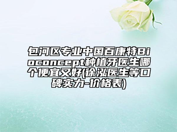 包河區(qū)專業(yè)中國(guó)百康特Bioconcept種植牙醫(yī)生哪個(gè)便宜又好(徐泓醫(yī)生等口碑實(shí)力-價(jià)格表)