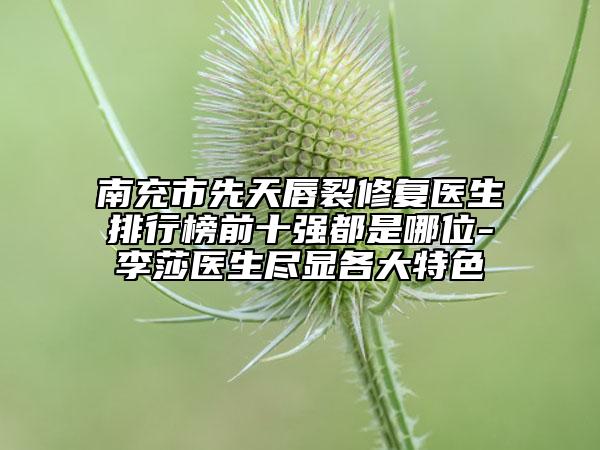 南充市先天唇裂修復醫(yī)生排行榜前十強都是哪位-李莎醫(yī)生盡顯各大特色