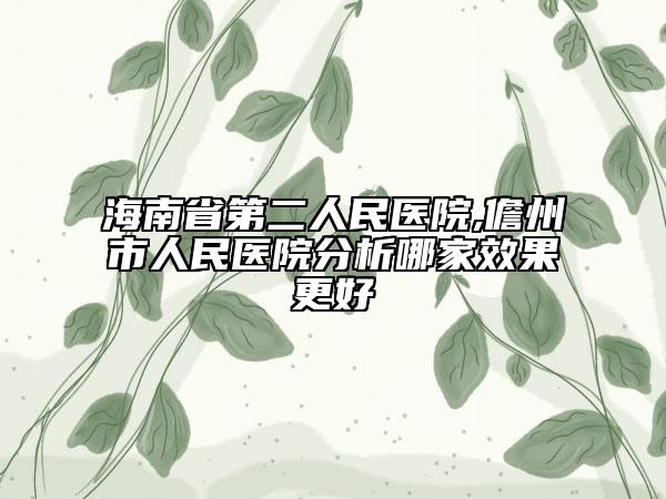 海南省第二人民醫(yī)院,儋州市人民醫(yī)院分析哪家效果更好