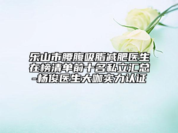 樂山市腰腹吸脂減肥醫(yī)生在榜清單前十名私立匯總-楊俊醫(yī)生大咖實(shí)力認(rèn)證