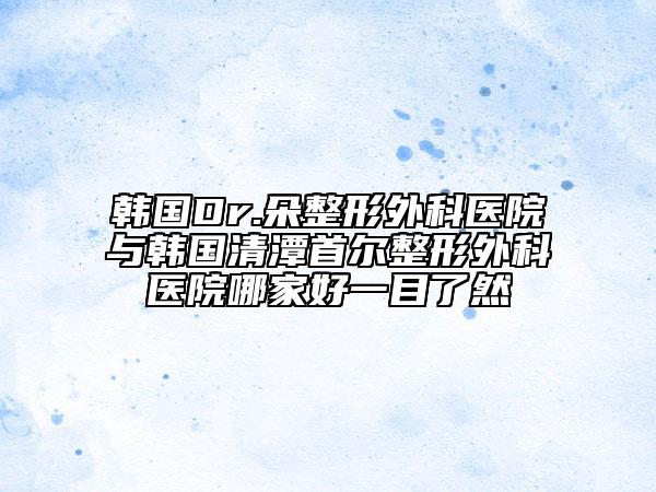 韓國(guó)Dr.朵整形外科醫(yī)院與韓國(guó)清潭首爾整形外科醫(yī)院哪家好一目了然