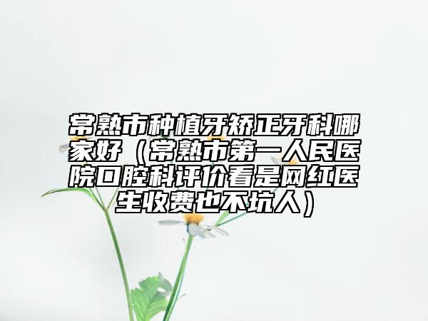 常熟市種植牙矯正牙科哪家好（常熟市第一人民醫(yī)院口腔科評價看是網(wǎng)紅醫(yī)生收費也不坑人）