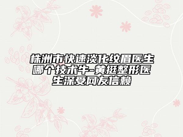 株洲市快速淡化紋眉醫(yī)生哪個技術(shù)牛-黃挺整形醫(yī)生深受網(wǎng)友信賴